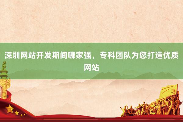 深圳网站开发期间哪家强，专科团队为您打造优质网站
