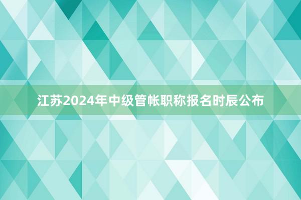 江苏2024年中级管帐职称报名时辰公布