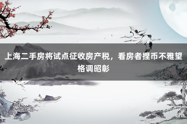 上海二手房将试点征收房产税，看房者捏币不雅望格调昭彰